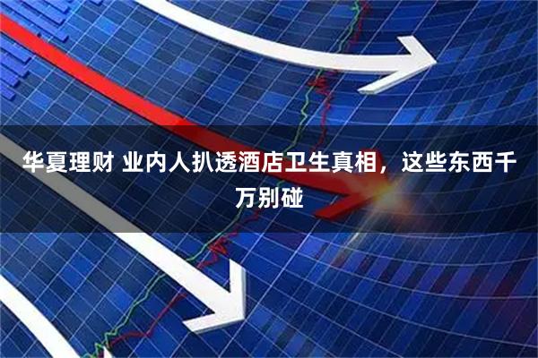 华夏理财 业内人扒透酒店卫生真相，这些东西千万别碰