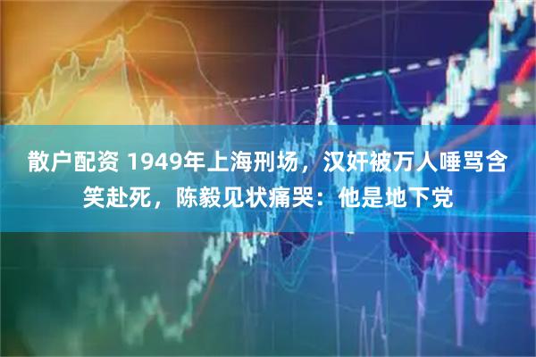 散户配资 1949年上海刑场，汉奸被万人唾骂含笑赴死，陈毅见状痛哭：他是地下党
