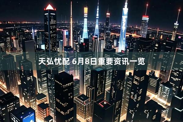 天弘忧配 6月8日重要资讯一览