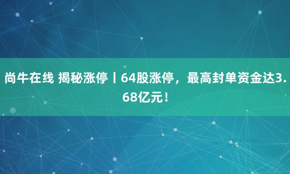 尚牛在线 揭秘涨停丨64股涨停，最高封单资金达3.68亿元！